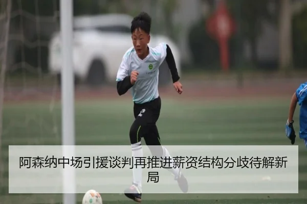 阿森纳中场引援谈判再推进薪资结构分歧待解新局